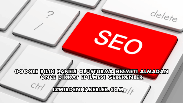 Google Bilgi Paneli Oluşturma Hizmeti Almadan Önce Dikkat Edilmesi Gerekenler